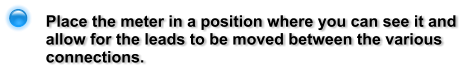 Place the meter in a position where you can see it and allow for the leads to be moved between the various connections.