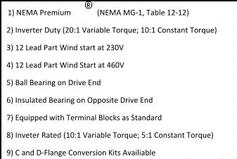 (NEMA MG-1, Table 12-12)   2) Inverter Duty (20:1 Variable Torque; 10:1 Constant Torque)   8) Inveter Rated (10:1 Variable Torque; 5:1 Constant Torque)   7) Equipped with Terminal Blocks as Standard   9) C and D-Flange Conversion Kits Availiable 1) NEMA Premium     5) Ball Bearing on Drive End   4) 12 Lead Part Wind Start at 460V   3) 12 Lead Part Wind start at 230V   6) Insulated Bearing on Opposite Drive End