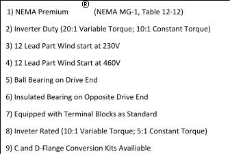 (NEMA MG-1, Table 12-12)   2) Inverter Duty (20:1 Variable Torque; 10:1 Constant Torque)   8) Inveter Rated (10:1 Variable Torque; 5:1 Constant Torque)   7) Equipped with Terminal Blocks as Standard   9) C and D-Flange Conversion Kits Availiable 1) NEMA Premium     5) Ball Bearing on Drive End   4) 12 Lead Part Wind Start at 460V   3) 12 Lead Part Wind start at 230V   6) Insulated Bearing on Opposite Drive End